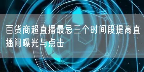 百货商超直播最忌三个时间段提高直播间曝光与点击