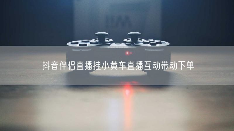 抖音伴侣直播挂小黄车直播互动带动下单