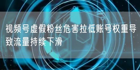 视频号虚假粉丝危害拉低账号权重导致流量持续下滑