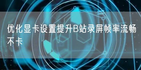 优化显卡设置提升B站录屏帧率流畅不卡