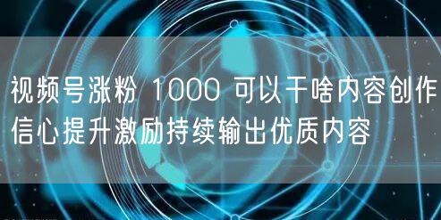 视频号涨粉 1000 可以干啥内容创作信心提升激励持续输出优质内容
