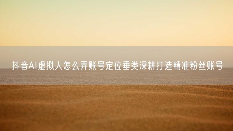 抖音AI虚拟人怎么弄账号定位垂类深耕打造精准粉丝账号