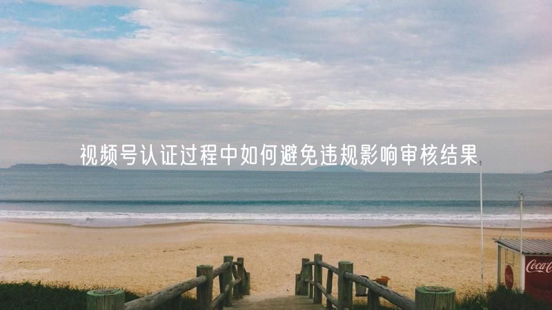 视频号认证过程中如何避免违规影响审核结果