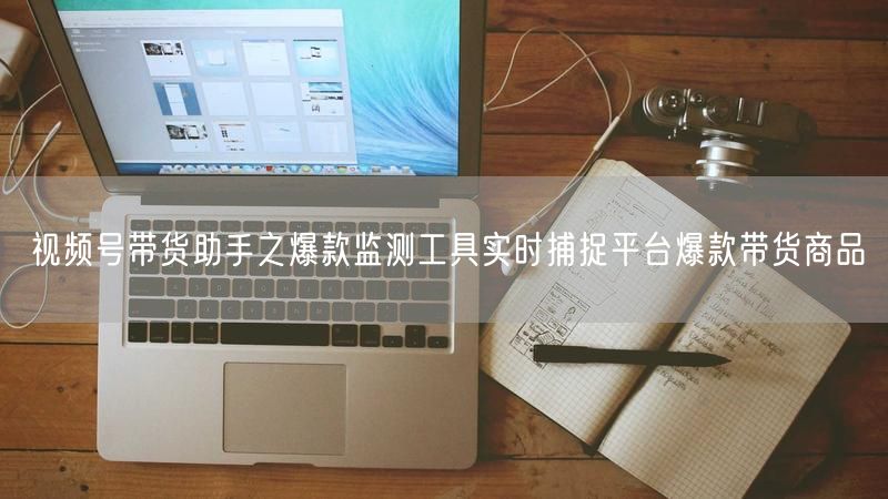 视频号带货助手之爆款监测工具实时捕捉平台爆款带货商品