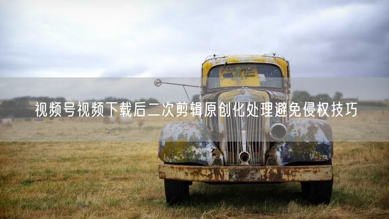 视频号视频下载后二次剪辑原创化处理避免侵权技巧