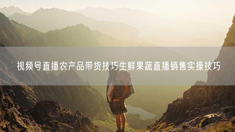 视频号直播农产品带货技巧生鲜果蔬直播销售实操技巧