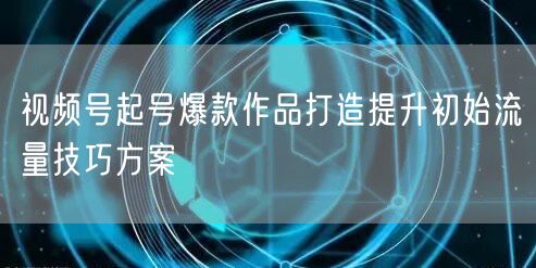 视频号起号爆款作品打造提升初始流量技巧方案