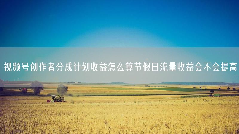 视频号创作者分成计划收益怎么算节假日流量收益会不会提高