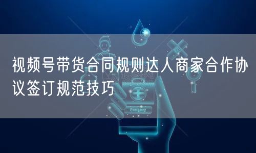 视频号带货合同规则达人商家合作协议签订规范技巧
