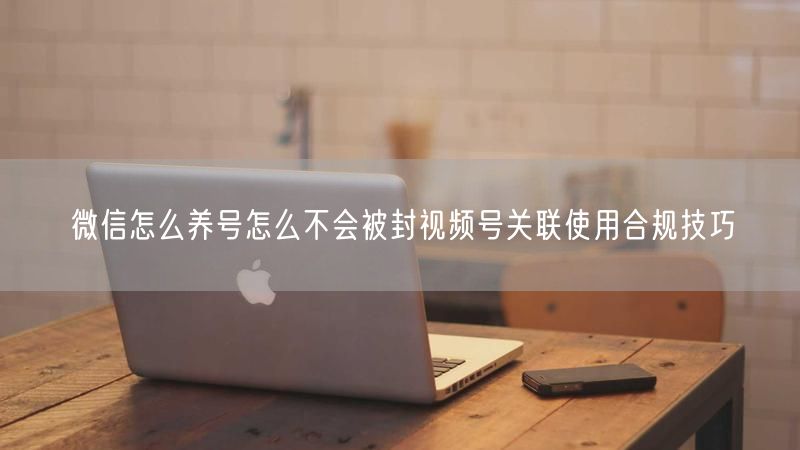 微信怎么养号怎么不会被封视频号关联使用合规技巧