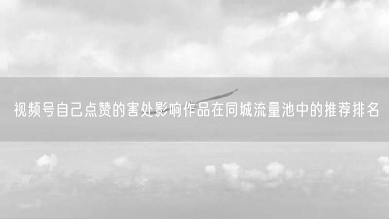 视频号自己点赞的害处影响作品在同城流量池中的推荐排名