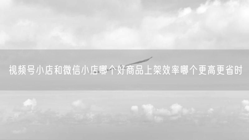 视频号小店和微信小店哪个好商品上架效率哪个更高更省时