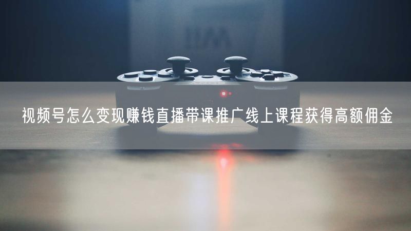 视频号怎么变现赚钱直播带课推广线上课程获得高额佣金