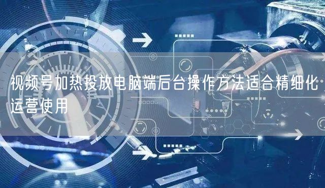 视频号加热投放电脑端后台操作方法适合精细化运营使用