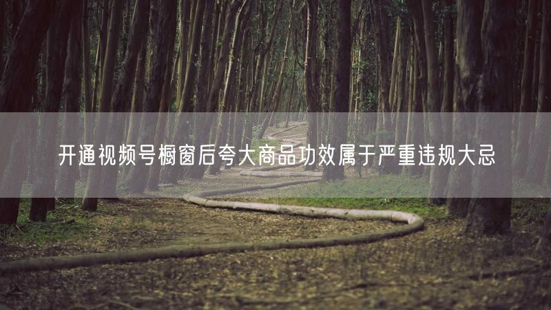 开通视频号橱窗后夸大商品功效属于严重违规大忌