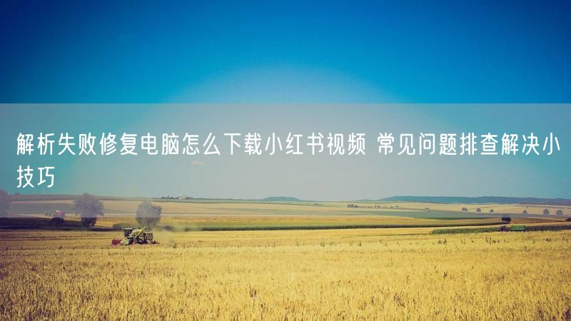 解析失败修复电脑怎么下载小红书视频 常见问题排查解决小技巧