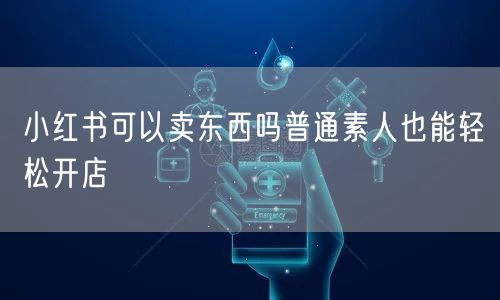 小红书可以卖东西吗普通素人也能轻松开店