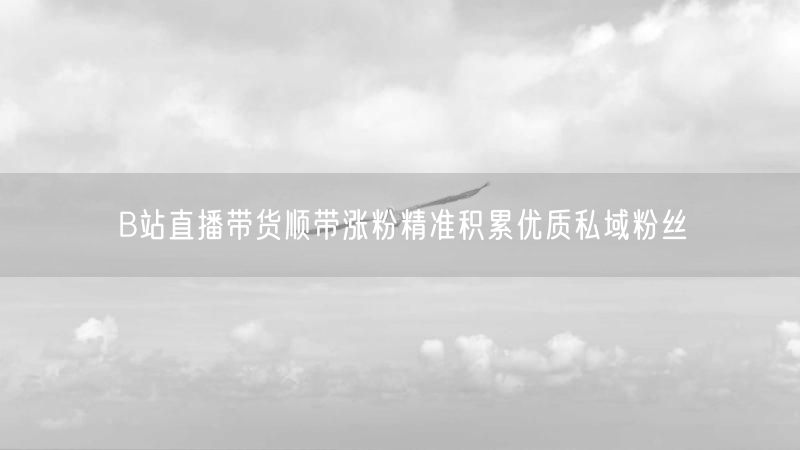 B站直播带货顺带涨粉精准积累优质私域粉丝