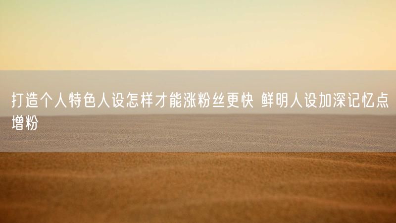 打造个人特色人设怎样才能涨粉丝更快 鲜明人设加深记忆点增粉