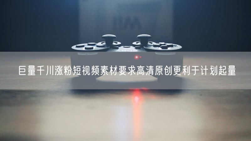 巨量千川涨粉短视频素材要求高清原创更利于计划起量