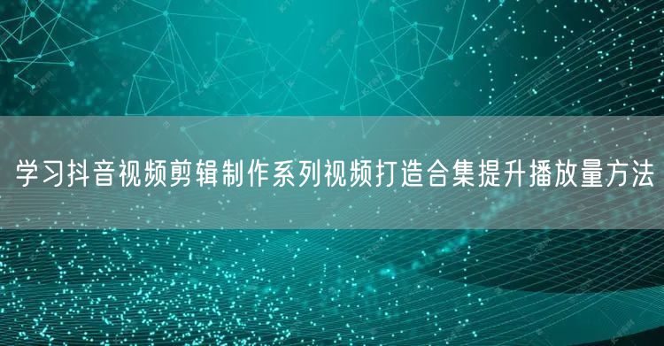 学习抖音视频剪辑制作系列视频打造合集提升播放量方法