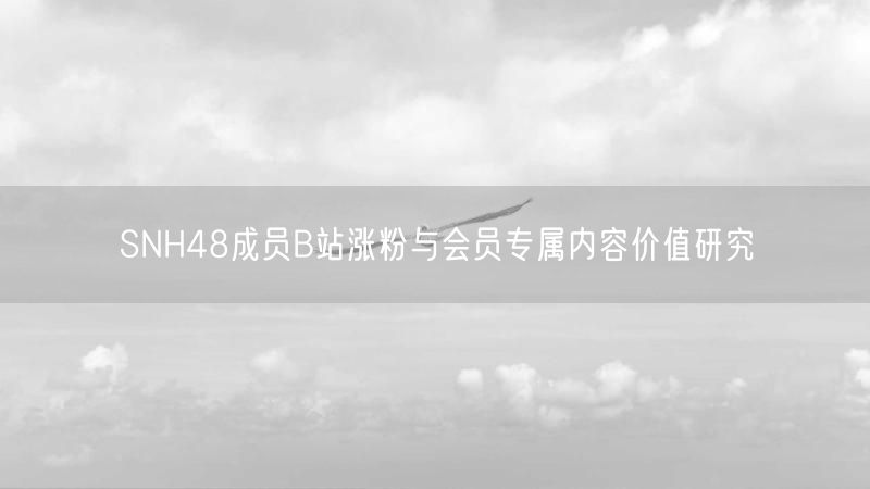 SNH48成员B站涨粉与会员专属内容价值研究